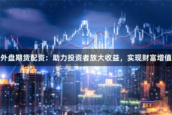 外盘期货配资：助力投资者放大收益，实现财富增值